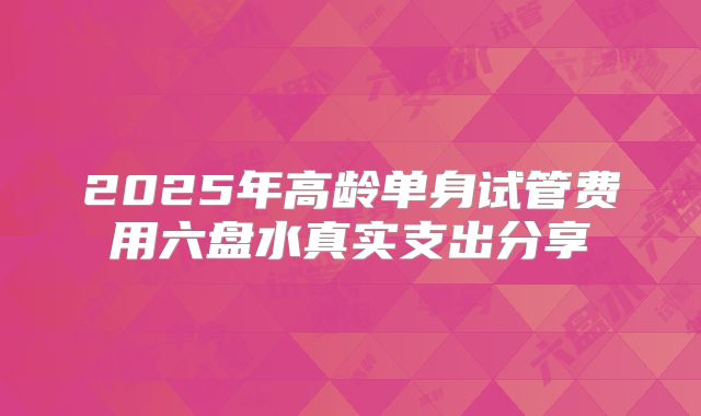 2025年高龄单身试管费用六盘水真实支出分享