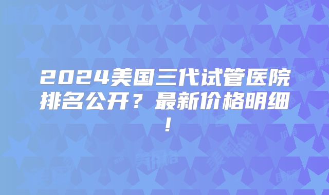 2024美国三代试管医院排名公开？最新价格明细！