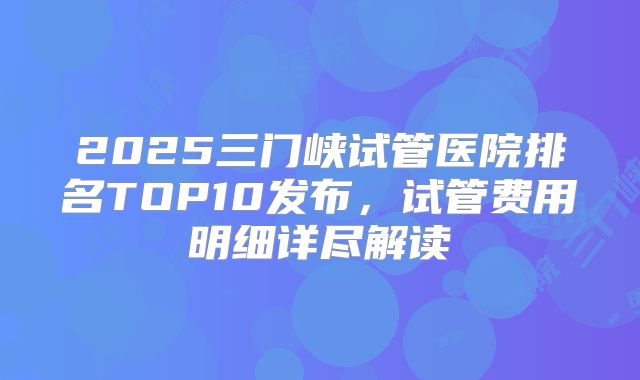 2025三门峡试管医院排名TOP10发布，试管费用明细详尽解读