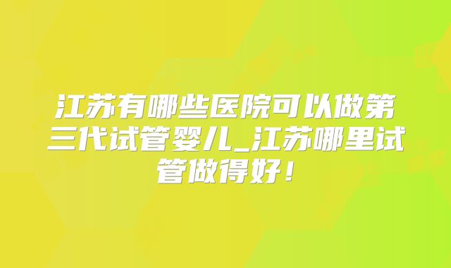 江苏有哪些医院可以做第三代试管婴儿_江苏哪里试管做得好！