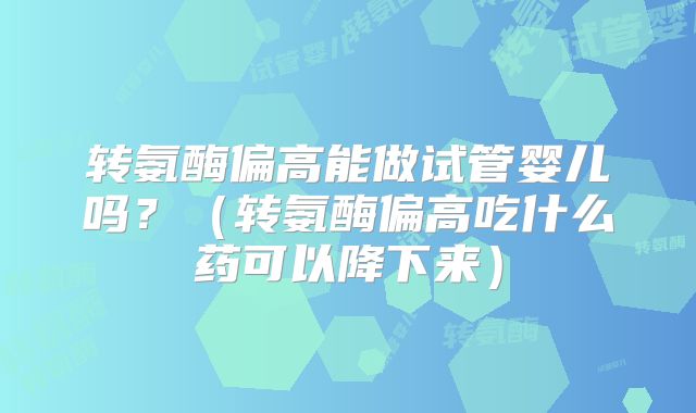 转氨酶偏高能做试管婴儿吗？（转氨酶偏高吃什么药可以降下来）