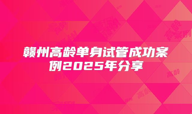 赣州高龄单身试管成功案例2025年分享
