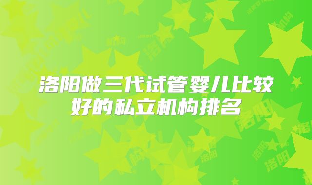 洛阳做三代试管婴儿比较好的私立机构排名