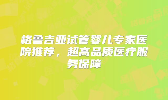 格鲁吉亚试管婴儿专家医院推荐,超高品质医疗服务保障