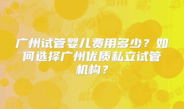 广州试管婴儿费用多少？如何选择广州优质私立试管机构？
