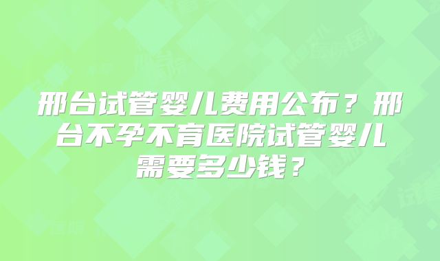 邢台试管婴儿费用公布？邢台不孕不育医院试管婴儿需要多少钱？