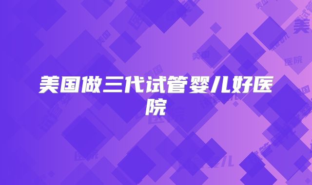 美国做三代试管婴儿好医院