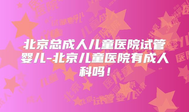 北京总成人儿童医院试管婴儿-北京儿童医院有成人科吗！