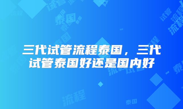 三代试管流程泰国,三代试管泰国好还是国内好