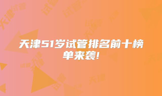 天津51岁试管排名前十榜单来袭!