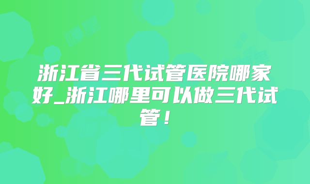 浙江省三代试管医院哪家好_浙江哪里可以做三代试管！
