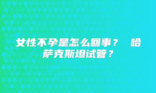 女性不孕是怎么回事？ 哈萨克斯坦试管？