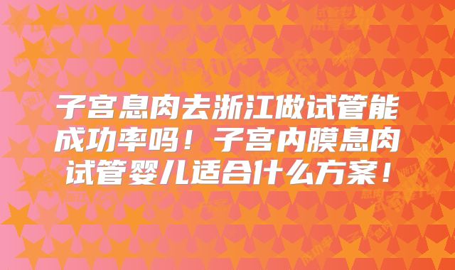 子宫息肉去浙江做试管能成功率吗！子宫内膜息肉试管婴儿适合什么方案！