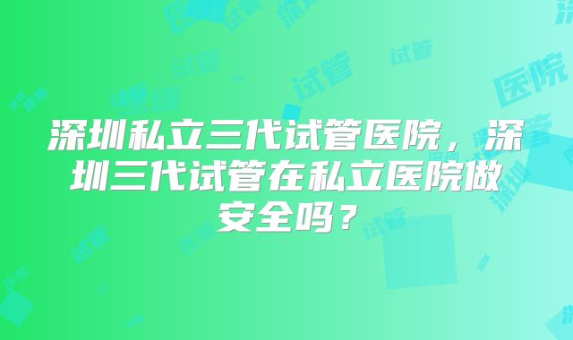 深圳私立三代试管医院,深圳三代试管在私立医院做安全吗?