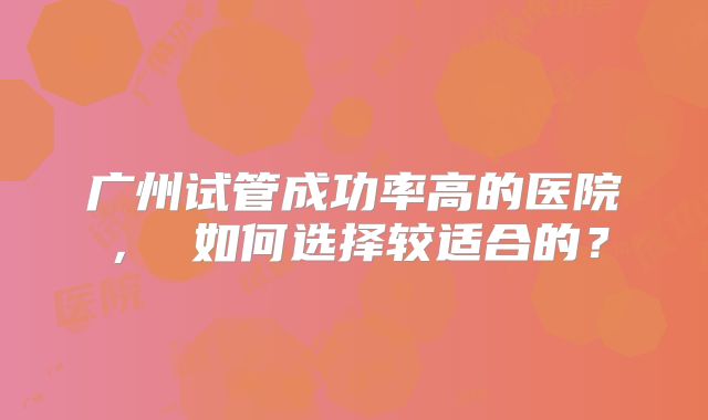 广州试管成功率高的医院， 如何选择较适合的？