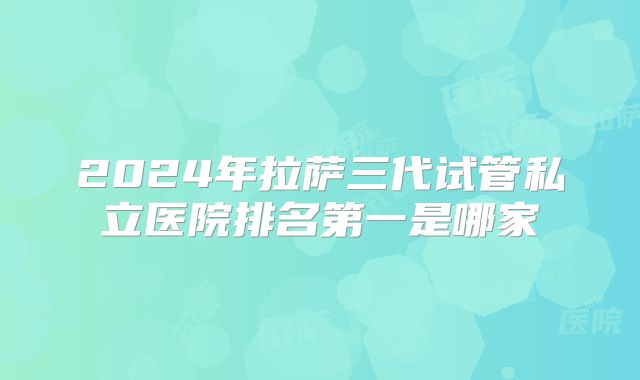 2024年拉萨三代试管私立医院排名第一是哪家