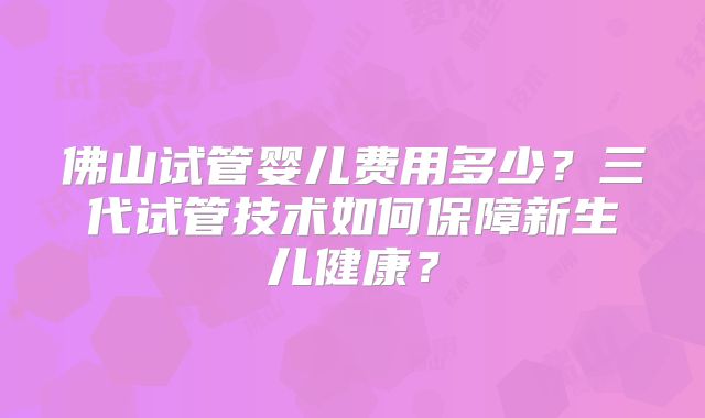 佛山试管婴儿费用多少？三代试管技术如何保障新生儿健康？