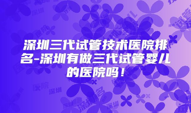 深圳三代试管技术医院排名-深圳有做三代试管婴儿的医院吗！