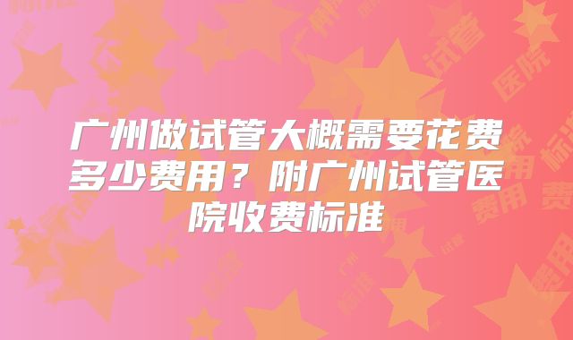 广州做试管大概需要花费多少费用？附广州试管医院收费标准