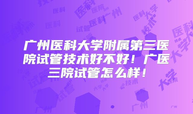 广州医科大学附属第三医院试管技术好不好！广医三院试管怎么样！