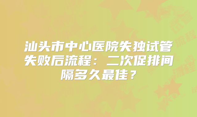 汕头市中心医院失独试管失败后流程:二次促排间隔多久最佳?