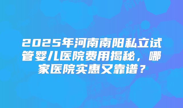 2025年河南南阳私立试管婴儿医院费用揭秘，哪家医院实惠又靠谱？
