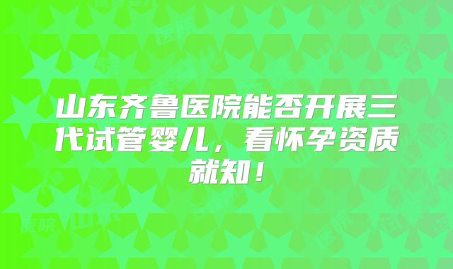 山东齐鲁医院能否开展三代试管婴儿,看怀孕资质就知!