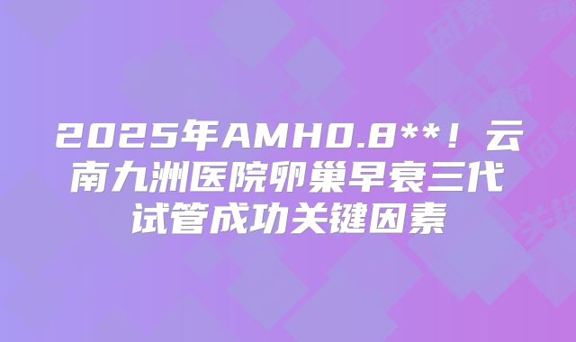 2025年AMH0.8**！云南九洲医院卵巢早衰三代试管成功关键因素