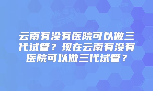 云南有没有医院可以做三代试管？现在云南有没有医院可以做三代试管？