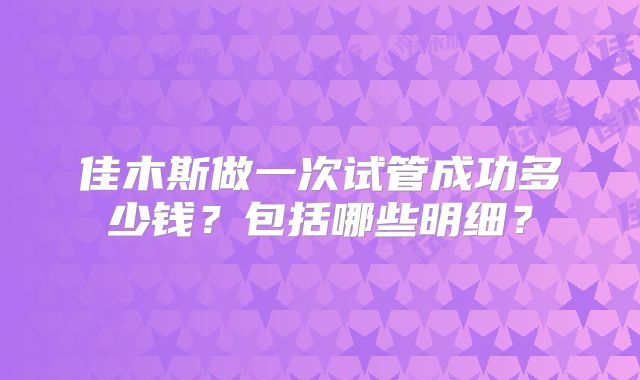 佳木斯做一次试管成功多少钱?包括哪些明细?
