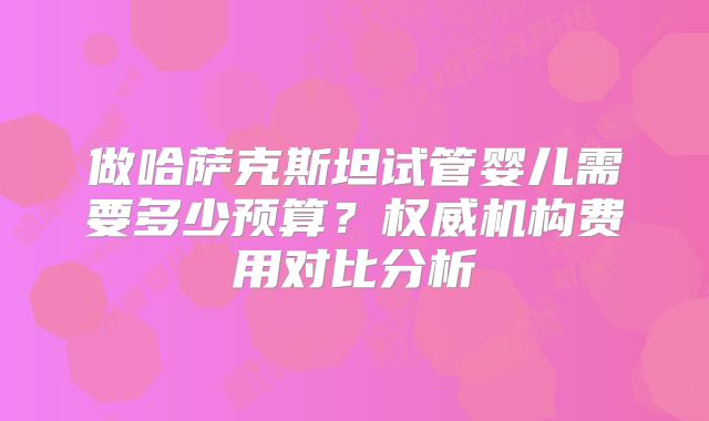 做哈萨克斯坦试管婴儿需要多少预算？权威机构费用对比分析