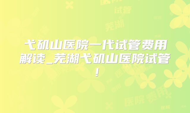 弋矶山医院一代试管费用解读_芜湖弋矶山医院试管!