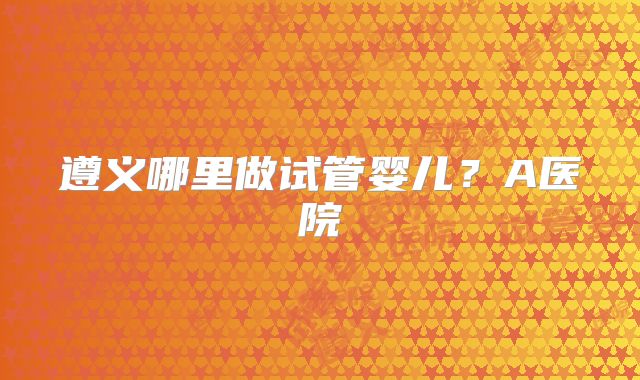 遵义哪里做试管婴儿？A医院