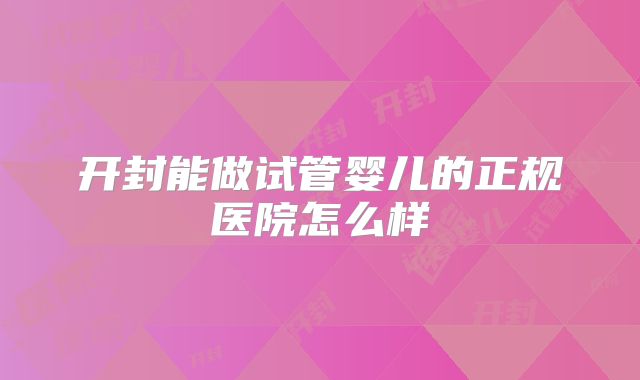 开封能做试管婴儿的正规医院怎么样