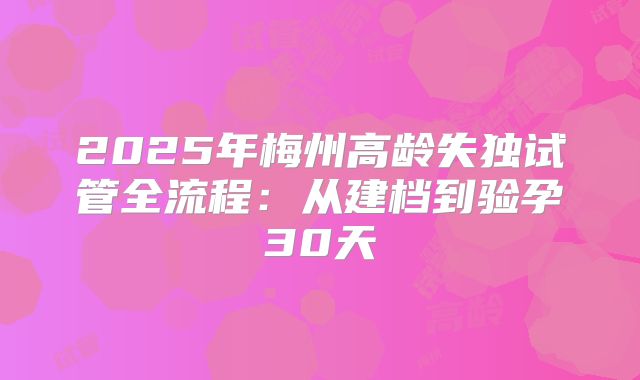 2025年梅州高龄失独试管全流程：从建档到验孕30天