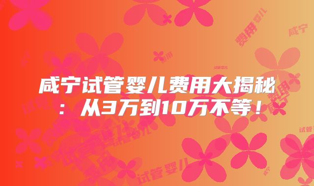 咸宁试管婴儿费用大揭秘：从3万到10万不等！