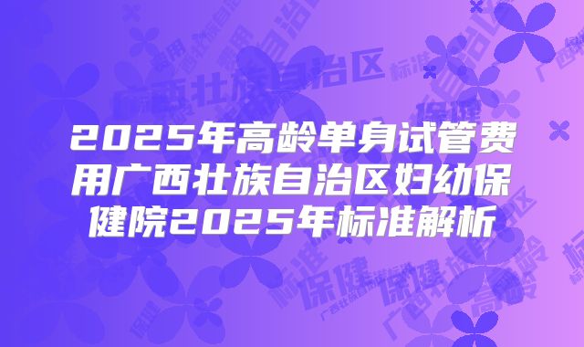 2025年高龄单身试管费用广西壮族自治区妇幼保健院2025年标准解析
