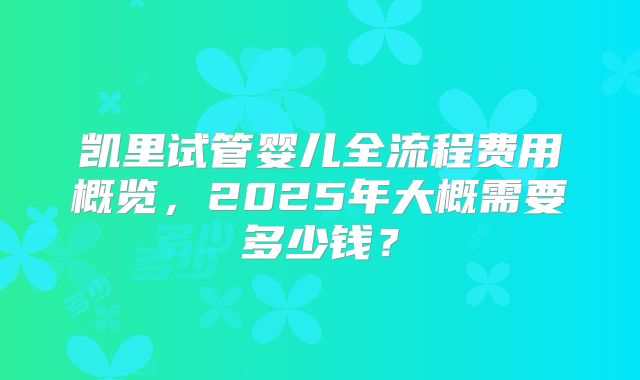 凯里试管婴儿全流程费用概览，2025年大概需要多少钱？