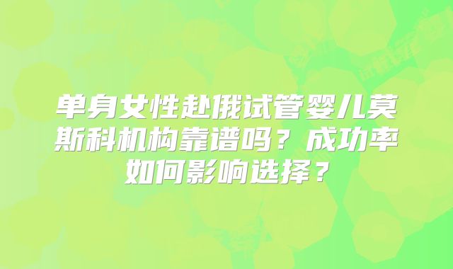 单身女性赴俄试管婴儿莫斯科机构靠谱吗？成功率如何影响选择？