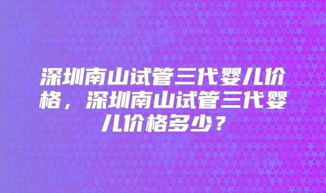 深圳南山试管三代婴儿价格，深圳南山试管三代婴儿价格多少？
