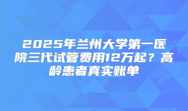 2025年兰州大学第一医院三代试管费用12万起?高龄患者真实账单