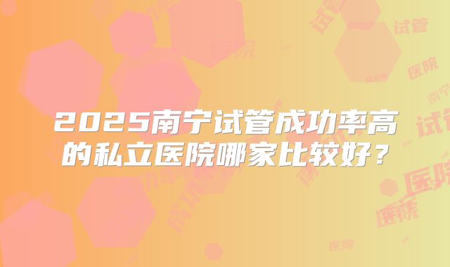 2025南宁试管成功率高的私立医院哪家比较好?