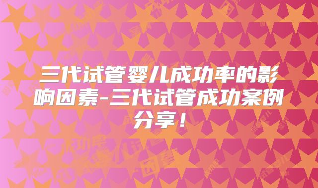 三代试管婴儿成功率的影响因素-三代试管成功案例分享！