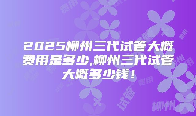 2025柳州三代试管大概费用是多少,柳州三代试管大概多少钱！