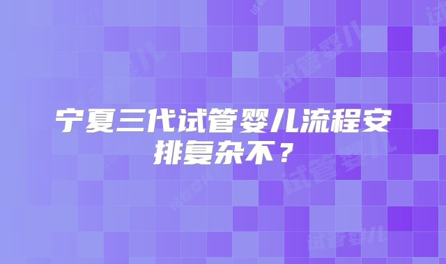 宁夏三代试管婴儿流程安排复杂不?