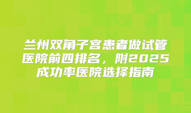 兰州双角子宫患者做试管医院前四排名，附2025成功率医院选择指南
