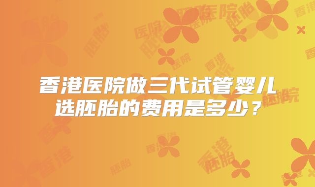 香港医院做三代试管婴儿选胚胎的费用是多少？