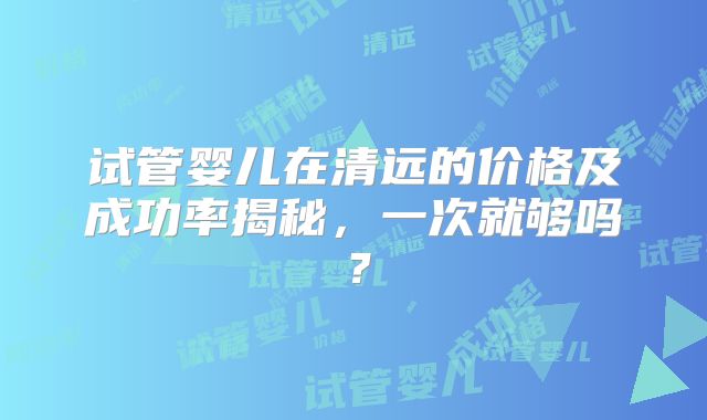 试管婴儿在清远的价格及成功率揭秘,一次就够吗?