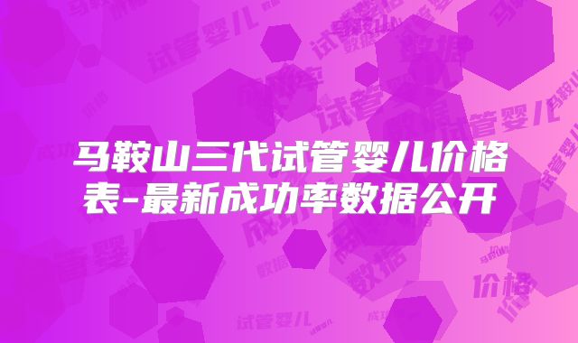 马鞍山三代试管婴儿价格表-最新成功率数据公开