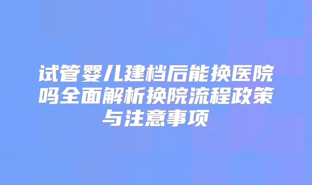 试管婴儿建档后能换医院吗全面解析换院流程政策与注意事项
